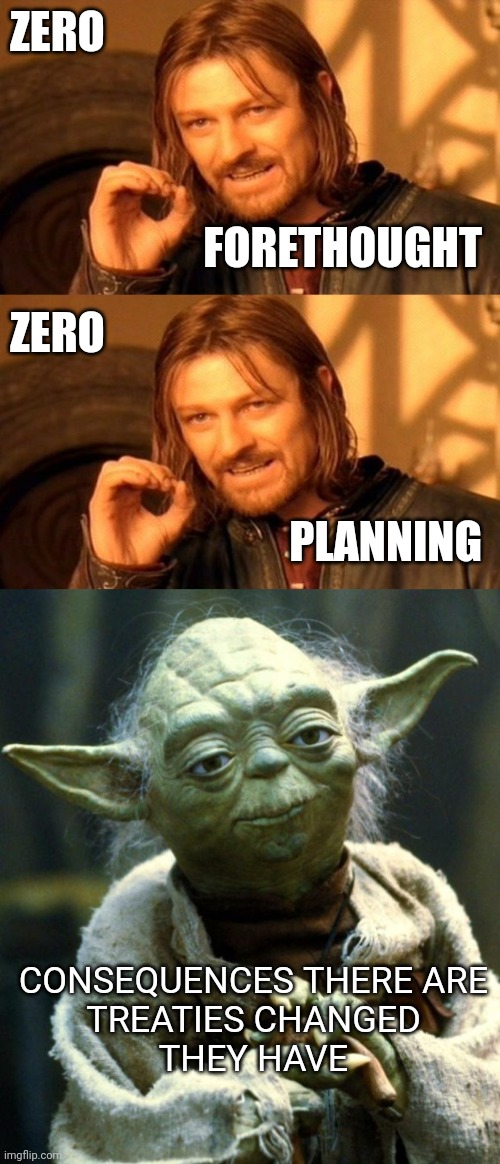 ZERO; FORETHOUGHT; ZERO; PLANNING; CONSEQUENCES THERE ARE
TREATIES CHANGED
THEY HAVE | image tagged in memes,one does not simply,star wars yoda | made w/ Imgflip meme maker