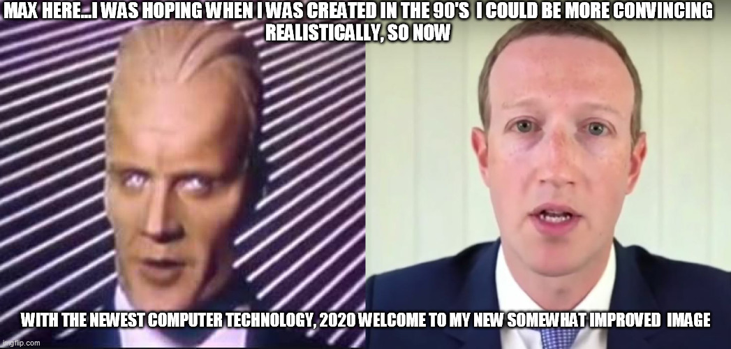 Max Zucerberg | MAX HERE...I WAS HOPING WHEN I WAS CREATED IN THE 90'S  I COULD BE MORE CONVINCING
REALISTICALLY, SO NOW; WITH THE NEWEST COMPUTER TECHNOLOGY, 2020 WELCOME TO MY NEW SOMEWHAT IMPROVED  IMAGE | image tagged in facebook,zuckergerg | made w/ Imgflip meme maker