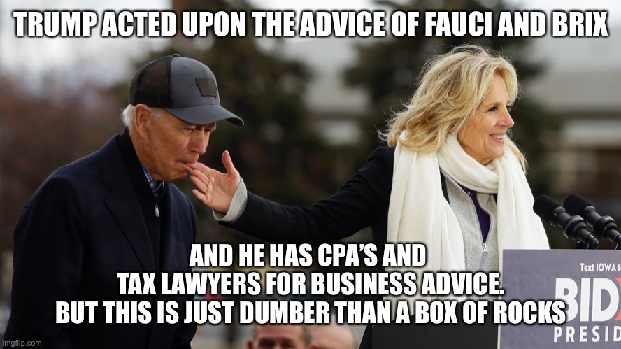 TRUMP ACTED UPON THE ADVICE OF FAUCI AND BRIX AND HE HAS CPA’S AND 
TAX LAWYERS FOR BUSINESS ADVICE.
BUT THIS IS JUST DUMBER THAN A BOX OF R | made w/ Imgflip meme maker