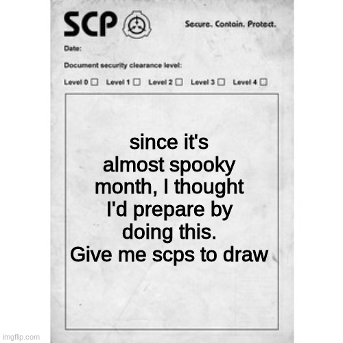 Give me scps to draw. | since it's almost spooky month, I thought I'd prepare by doing this. Give me scps to draw | image tagged in scp | made w/ Imgflip meme maker