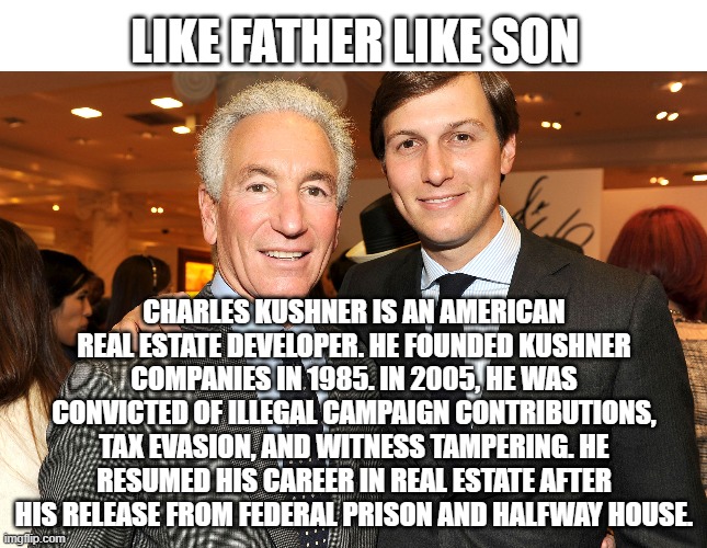 KUSHNER CRIME FAMILY | LIKE FATHER LIKE SON; CHARLES KUSHNER IS AN AMERICAN REAL ESTATE DEVELOPER. HE FOUNDED KUSHNER COMPANIES IN 1985. IN 2005, HE WAS CONVICTED OF ILLEGAL CAMPAIGN CONTRIBUTIONS, TAX EVASION, AND WITNESS TAMPERING. HE RESUMED HIS CAREER IN REAL ESTATE AFTER HIS RELEASE FROM FEDERAL PRISON AND HALFWAY HOUSE. | image tagged in kushner,crime,federal,treason,real estate,republican | made w/ Imgflip meme maker