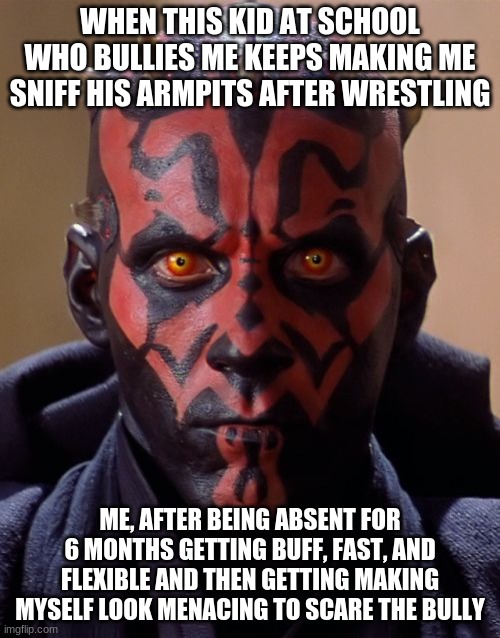 darth maul |  WHEN THIS KID AT SCHOOL WHO BULLIES ME KEEPS MAKING ME SNIFF HIS ARMPITS AFTER WRESTLING; ME, AFTER BEING ABSENT FOR 6 MONTHS GETTING BUFF, FAST, AND FLEXIBLE AND THEN GETTING MAKING MYSELF LOOK MENACING TO SCARE THE BULLY | image tagged in memes,darth maul | made w/ Imgflip meme maker