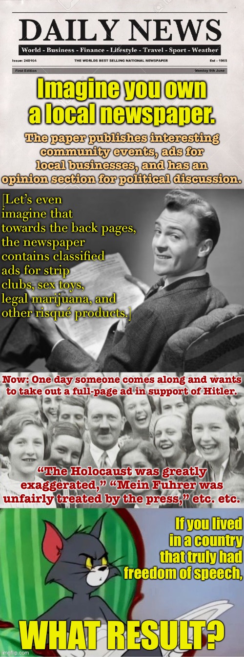 [A free speech thought puzzle. I will reveal the answer when I am off my comment timer.] | Imagine you own a local newspaper. The paper publishes interesting community events, ads for local businesses, and has an opinion section for political discussion. [Let’s even imagine that towards the back pages, the newspaper contains classified ads for strip clubs, sex toys, legal marijuana, and other risqué products.]; Now: One day someone comes along and wants to take out a full-page ad in support of Hitler. “The Holocaust was greatly exaggerated,” “Mein Fuhrer was unfairly treated by the press,” etc. etc. If you lived in a country that truly had freedom of speech, WHAT RESULT? | image tagged in imgflip,imgflip community,freedom of speech,freedom of the press,first amendment,deep thoughts | made w/ Imgflip meme maker