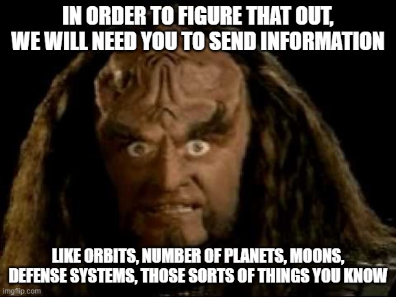 klingon eyes | IN ORDER TO FIGURE THAT OUT, WE WILL NEED YOU TO SEND INFORMATION LIKE ORBITS, NUMBER OF PLANETS, MOONS, DEFENSE SYSTEMS, THOSE SORTS OF THI | image tagged in klingon eyes | made w/ Imgflip meme maker