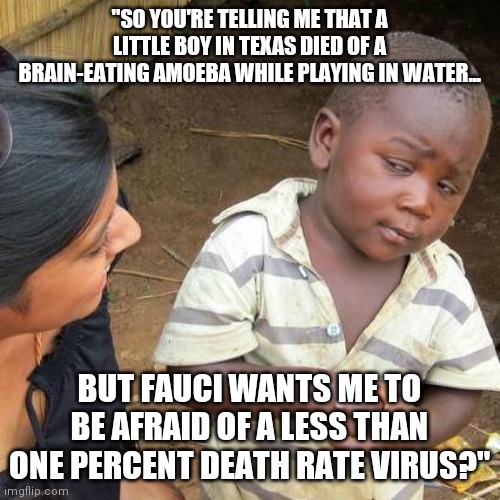 Bacterial infections are over a thousand times more deadlier than viruses! | "SO YOU'RE TELLING ME THAT A LITTLE BOY IN TEXAS DIED OF A BRAIN-EATING AMOEBA WHILE PLAYING IN WATER... BUT FAUCI WANTS ME TO BE AFRAID OF A LESS THAN ONE PERCENT DEATH RATE VIRUS?" | image tagged in third world skeptical kid,corona,what | made w/ Imgflip meme maker