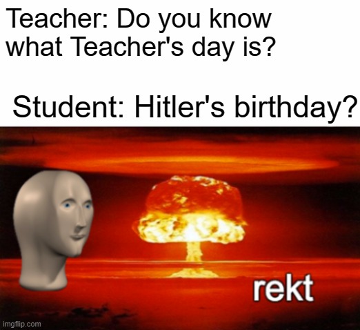 Ouch | Teacher: Do you know what Teacher's day is? Student: Hitler's birthday? | image tagged in rekt w/text,teacher,student,school | made w/ Imgflip meme maker