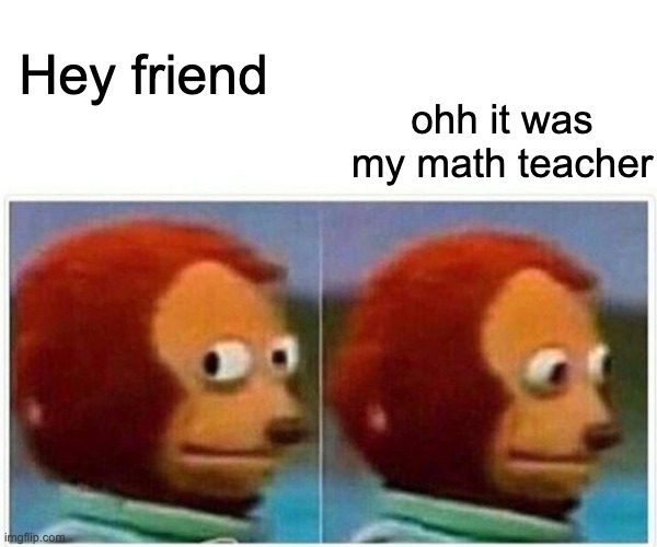 Monkey Puppet | ohh it was my math teacher; Hey friend | image tagged in memes,monkey puppet | made w/ Imgflip meme maker