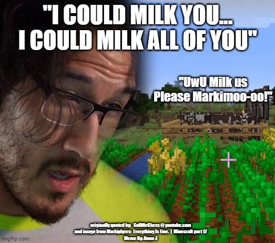  "I COULD MILK YOU... I COULD MILK ALL OF YOU"; "UwU Milk us Please Markimoo-oo!"; originally quoted by:   CallMeChess @ youtube.com
and image from Markiplyers:  Everything Is Fine.  |  Minecraft part 17
Meme By: Anon :) | image tagged in gameing,markiplier,minecraft,inside joke,uwu | made w/ Imgflip meme maker
