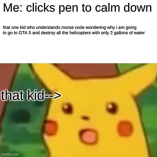the cringe!!! | Me: clicks pen to calm down; that one kid who understands morse code wondering why i am going to go to GTA 5 and destroy all the helicopters with only 2 gallons of water; that kid--> | image tagged in memes,surprised pikachu | made w/ Imgflip meme maker