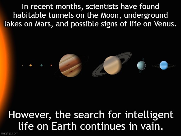 Our Solar system | In recent months, scientists have found habitable tunnels on the Moon, underground lakes on Mars, and possible signs of life on Venus. However, the search for intelligent life on Earth continues in vain. | image tagged in our solar system | made w/ Imgflip meme maker