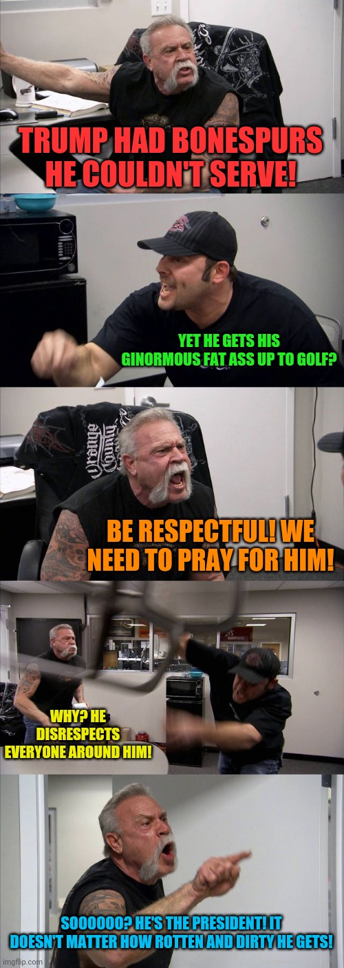 Idiotic Trump Argument | TRUMP HAD BONESPURS HE COULDN'T SERVE! YET HE GETS HIS GINORMOUS FAT ASS UP TO GOLF? BE RESPECTFUL! WE NEED TO PRAY FOR HIM! WHY? HE DISRESPECTS EVERYONE AROUND HIM! SOOOOOO? HE'S THE PRESIDENT! IT DOESN'T MATTER HOW ROTTEN AND DIRTY HE GETS! | image tagged in memes,american chopper argument,donald trump,bonespurs,golf,republicans | made w/ Imgflip meme maker