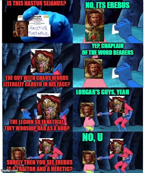 patrick not my wallet | IS THIS HASTUR SEJANUS? NO, ITS EREBUS; YEP, CHAPLAIN OF THE WORD BEARERS; THE GUY WITH CHAOS WORDS LITERALLY CARVED IN HIS FACE? LORGAR'S GUYS, YEAH; THE LEGION SO FANATICAL THEY WORSHIP DAD AS A GOD? NO, U; SURELY THEN YOU SEE EREBUS IS A TRAITOR AND A HERETIC? | image tagged in patrick not my wallet,Grimdank | made w/ Imgflip meme maker