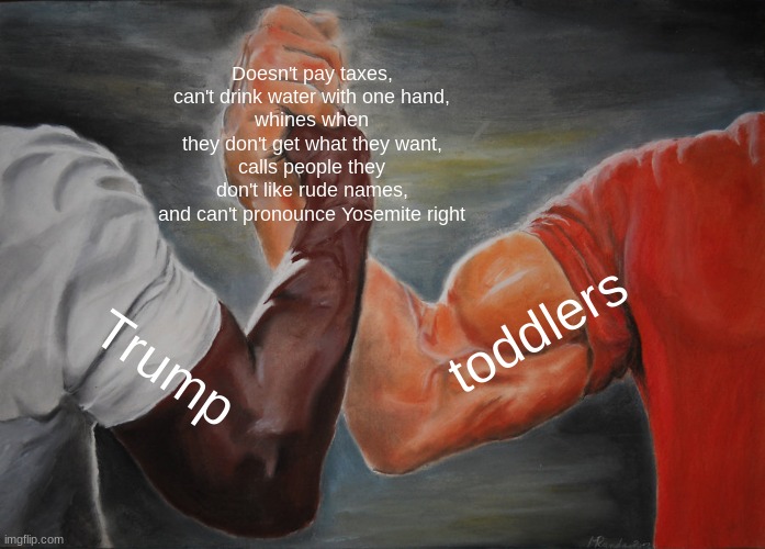 I'm starting to see more and more similarities | Doesn't pay taxes,
can't drink water with one hand,
whines when they don't get what they want,
calls people they don't like rude names,
and can't pronounce Yosemite right; toddlers; Trump | image tagged in memes,epic handshake,donald trump,angry baby | made w/ Imgflip meme maker