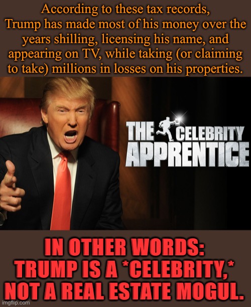 Don’t get me wrong: I think entertainers are great, when they’re honest about it and don’t seek to run/ruin the damn country. | According to these tax records, Trump has made most of his money over the years shilling, licensing his name, and appearing on TV, while taking (or claiming to take) millions in losses on his properties. IN OTHER WORDS: TRUMP IS A *CELEBRITY,* NOT A REAL ESTATE MOGUL. | image tagged in trump celebrity apprentice,celebrity,celebrities,trump is a moron,trump is an asshole,donald trump is an idiot | made w/ Imgflip meme maker