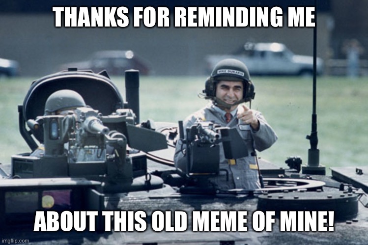 Dukakis Tank | THANKS FOR REMINDING ME ABOUT THIS OLD MEME OF MINE! | image tagged in dukakis tank | made w/ Imgflip meme maker