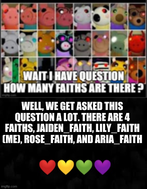 There it is (thanks to anonymous) | WELL, WE GET ASKED THIS QUESTION A LOT. THERE ARE 4 FAITHS, JAIDEN_FAITH, LILY_FAITH (ME), ROSE_FAITH, AND ARIA_FAITH; ❤💛💚💜 | image tagged in random | made w/ Imgflip meme maker