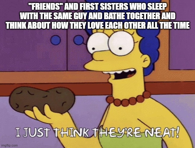 I just think they're neat! | "FRIENDS" AND FIRST SISTERS WHO SLEEP WITH THE SAME GUY AND BATHE TOGETHER AND THINK ABOUT HOW THEY LOVE EACH OTHER ALL THE TIME | image tagged in i just think they're neat | made w/ Imgflip meme maker