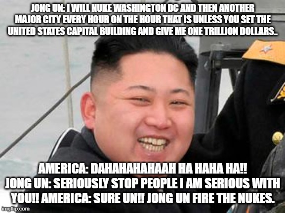 Happy Kim Jong Un | JONG UN: I WILL NUKE WASHINGTON DC AND THEN ANOTHER MAJOR CITY EVERY HOUR ON THE HOUR THAT IS UNLESS YOU SET THE UNITED STATES CAPITAL BUILDING AND GIVE ME ONE TRILLION DOLLARS.. AMERICA: DAHAHAHAHAAH HA HAHA HA!!
JONG UN: SERIOUSLY STOP PEOPLE I AM SERIOUS WITH YOU!! AMERICA: SURE UN!! JONG UN FIRE THE NUKES. | image tagged in happy kim jong un | made w/ Imgflip meme maker