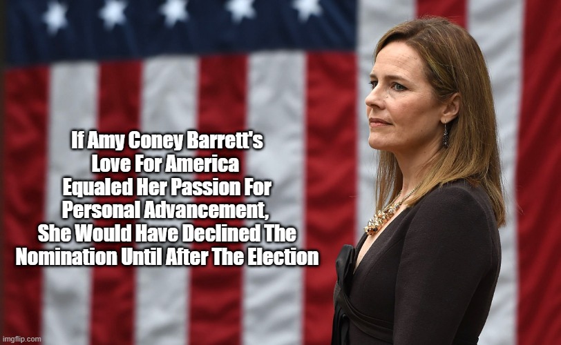 "Supreme Court Nominee Amy Coney Barrett Loves Her Personal Advancement More Than America" | If Amy Coney Barrett's Love For America 
Equaled Her Passion For Personal Advancement, 
She Would Have Declined The Nomination Until After The Election | image tagged in amy coney barrett,handmaiden,roe versus wade,legislating from the bench | made w/ Imgflip meme maker