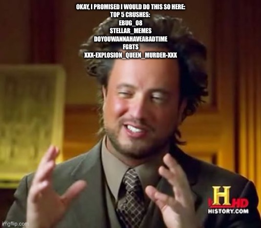 Ancient Aliens Meme | OKAY, I PROMISED I WOULD DO THIS SO HERE:
TOP 5 CRUSHES: 
EBUG_08
STELLAR_MEMES
DOYOUWANNAHAVEABADTIME
FGBTS
XXX-EXPLOSION_QUEEN_MURDER-XXX | image tagged in memes,ancient aliens | made w/ Imgflip meme maker