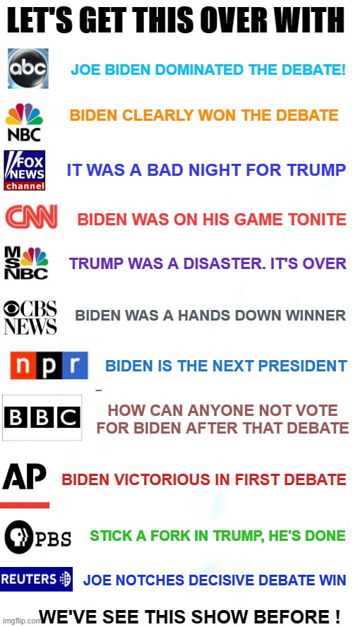 Prediction -  Media to Pronounce Biden Debate Winner | LET'S GET THIS OVER WITH; JOE BIDEN DOMINATED THE DEBATE! BIDEN CLEARLY WON THE DEBATE; IT WAS A BAD NIGHT FOR TRUMP; BIDEN WAS ON HIS GAME TONITE; TRUMP WAS A DISASTER. IT'S OVER; BIDEN WAS A HANDS DOWN WINNER; BIDEN IS THE NEXT PRESIDENT; HOW CAN ANYONE NOT VOTE FOR BIDEN AFTER THAT DEBATE; BIDEN VICTORIOUS IN FIRST DEBATE; STICK A FORK IN TRUMP, HE'S DONE; JOE NOTCHES DECISIVE DEBATE WIN; WE'VE SEE THIS SHOW BEFORE ! | image tagged in msm,media bias,presidential debate,debate winner,first debate,election 2020 | made w/ Imgflip meme maker