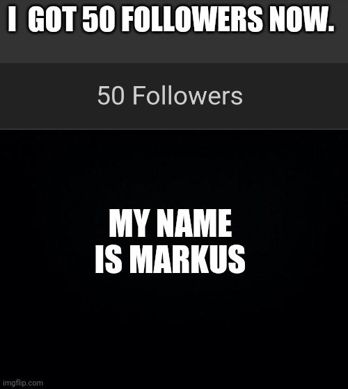 idk  where to post this | MY NAME IS MARKUS; I  GOT 50 FOLLOWERS NOW. | image tagged in black background | made w/ Imgflip meme maker