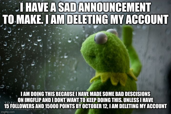 i need to quit imgflip, i'm sorry | I HAVE A SAD ANNOUNCEMENT TO MAKE. I AM DELETING MY ACCOUNT; I AM DOING THIS BECAUSE I HAVE MADE SOME BAD DESCISIONS ON IMGFLIP AND I DONT WANT TO KEEP DOING THIS. UNLESS I HAVE 15 FOLLOWERS AND 15000 POINTS BY OCTOBER 12, I AM DELETING MY ACCOUNT | image tagged in kermit window | made w/ Imgflip meme maker
