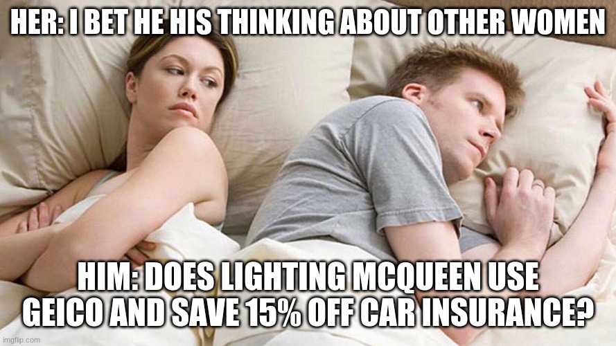 Use geico to save 15% or more | HER: I BET HE HIS THINKING ABOUT OTHER WOMEN; HIM: DOES LIGHTING MCQUEEN USE GEICO AND SAVE 15% OFF CAR INSURANCE? | image tagged in i bet he's thinking about other women | made w/ Imgflip meme maker