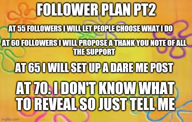 idk | FOLLOWER PLAN PT2; AT 55 FOLLOWERS I WILL LET PEOPLE CHOOSE WHAT I DO; AT 60 FOLLOWERS I WILL PROPOSE A THANK YOU NOTE OF ALL
THE SUPPORT; AT 65 I WILL SET UP A DARE ME POST; AT 70. I DON'T KNOW WHAT TO REVEAL SO JUST TELL ME | image tagged in spongebob time card background | made w/ Imgflip meme maker
