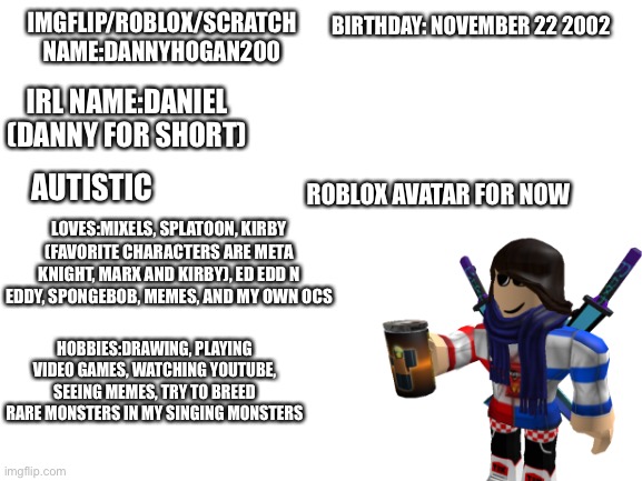 Meet the memer (couldn’t put in my OCss so have this robloxian for now) | BIRTHDAY: NOVEMBER 22 2002; IMGFLIP/ROBLOX/SCRATCH NAME:DANNYHOGAN200; IRL NAME:DANIEL (DANNY FOR SHORT); AUTISTIC; ROBLOX AVATAR FOR NOW; LOVES:MIXELS, SPLATOON, KIRBY (FAVORITE CHARACTERS ARE META KNIGHT, MARX AND KIRBY), ED EDD N EDDY, SPONGEBOB, MEMES, AND MY OWN OCS; HOBBIES:DRAWING, PLAYING VIDEO GAMES, WATCHING YOUTUBE, SEEING MEMES, TRY TO BREED RARE MONSTERS IN MY SINGING MONSTERS | image tagged in blank white template | made w/ Imgflip meme maker