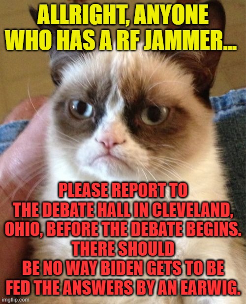 Grumpy Cat | ALLRIGHT, ANYONE WHO HAS A RF JAMMER... PLEASE REPORT TO THE DEBATE HALL IN CLEVELAND, OHIO, BEFORE THE DEBATE BEGINS.
THERE SHOULD BE NO WAY BIDEN GETS TO BE FED THE ANSWERS BY AN EARWIG. | image tagged in memes,grumpy cat | made w/ Imgflip meme maker