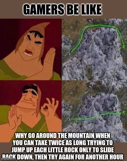 GAMERS BE LIKE; WHY GO AROUND THE MOUNTAIN WHEN YOU CAN TAKE TWICE AS LONG TRYING TO JUMP UP EACH LITTLE ROCK ONLY TO SLIDE BACK DOWN, THEN TRY AGAIN FOR ANOTHER HOUR | image tagged in pro gamer move | made w/ Imgflip meme maker