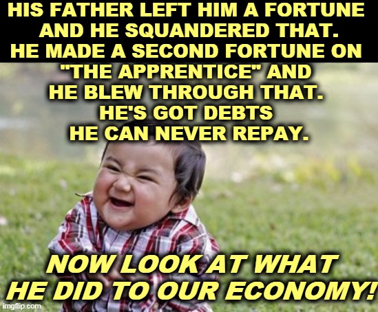 Trump is the Worst Businessman in the World. | HIS FATHER LEFT HIM A FORTUNE 
AND HE SQUANDERED THAT.
HE MADE A SECOND FORTUNE ON 
"THE APPRENTICE" AND 
HE BLEW THROUGH THAT. 
HE'S GOT DEBTS 
HE CAN NEVER REPAY. NOW LOOK AT WHAT HE DID TO OUR ECONOMY! | image tagged in memes,evil toddler,trump,bankruptcy,incompetence,dishonest donald | made w/ Imgflip meme maker