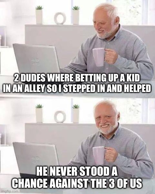 2 dudes in a alley | 2 DUDES WHERE BETTING UP A KID IN AN ALLEY SO I STEPPED IN AND HELPED; HE NEVER STOOD A CHANCE AGAINST THE 3 OF US | image tagged in memes,hide the pain harold,funny,front page,goals,fight | made w/ Imgflip meme maker