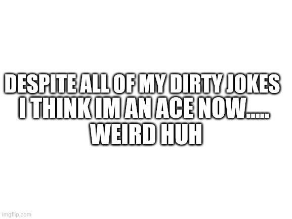 huh | DESPITE ALL OF MY DIRTY JOKES; I THINK IM AN ACE NOW..... 


WEIRD HUH | image tagged in blank white template | made w/ Imgflip meme maker