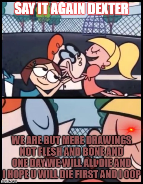 Say it Again, Dexter | SAY IT AGAIN DEXTER; WE ARE BUT MERE DRAWINGS NOT FLESH AND BONE AND ONE DAY WE WILL ALL DIE AND I HOPE U WILL DIE FIRST AND I OOP | image tagged in memes,say it again dexter | made w/ Imgflip meme maker