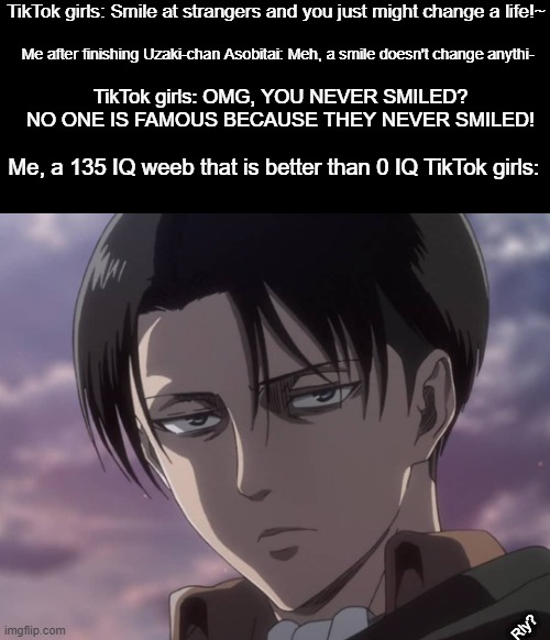 Based on a true story. But that IQ is probably just around 110 something | TikTok girls: Smile at strangers and you just might change a life!~; Me after finishing Uzaki-chan Asobitai: Meh, a smile doesn't change anythi-; TikTok girls: OMG, YOU NEVER SMILED? NO ONE IS FAMOUS BECAUSE THEY NEVER SMILED! Me, a 135 IQ weeb that is better than 0 IQ TikTok girls:; Rly? | image tagged in attack on titan,memes,animeme,anime,bruh,funny | made w/ Imgflip meme maker