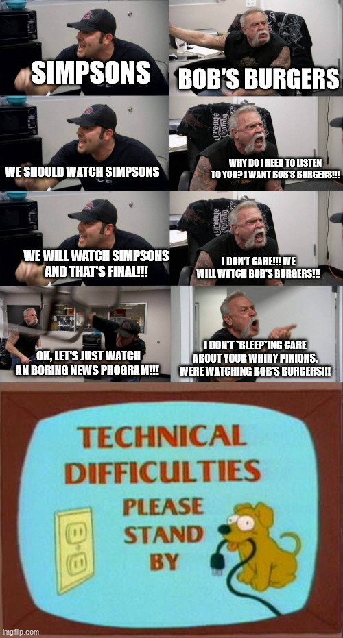 an animation domination joke | SIMPSONS; BOB'S BURGERS; WHY DO I NEED TO LISTEN TO YOU? I WANT BOB'S BURGERS!!! WE SHOULD WATCH SIMPSONS; WE WILL WATCH SIMPSONS AND THAT'S FINAL!!! I DON'T CARE!!! WE WILL WATCH BOB'S BURGERS!!! I DON'T *BLEEP*ING CARE ABOUT YOUR WHINY PINIONS. WERE WATCHING BOB'S BURGERS!!! OK, LET'S JUST WATCH AN BORING NEWS PROGRAM!!! | image tagged in simpsons,bob's burgers | made w/ Imgflip meme maker