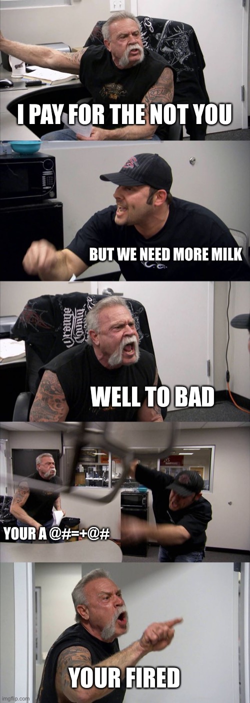 American Chopper Argument | I PAY FOR THE NOT YOU; BUT WE NEED MORE MILK; WELL TO BAD; YOUR A @#=+@#; YOUR FIRED | image tagged in memes,american chopper argument | made w/ Imgflip meme maker