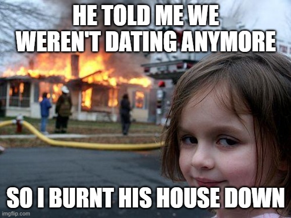 Disaster Girl Meme | HE TOLD ME WE WEREN'T DATING ANYMORE; SO I BURNT HIS HOUSE DOWN | image tagged in memes,disaster girl | made w/ Imgflip meme maker