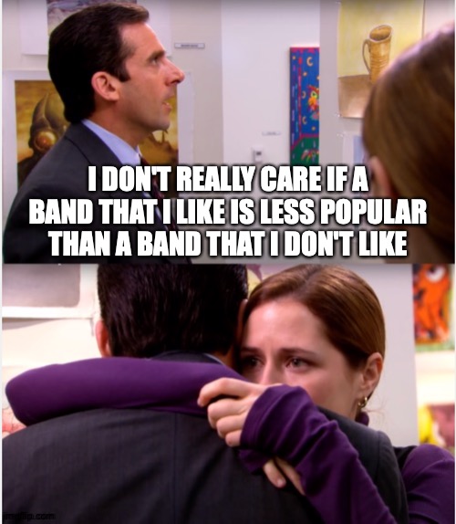 Be Lovely To Each Other | I DON'T REALLY CARE IF A BAND THAT I LIKE IS LESS POPULAR THAN A BAND THAT I DON'T LIKE | image tagged in pam hugs michael,memes,pop music,alternative,music,who cares | made w/ Imgflip meme maker
