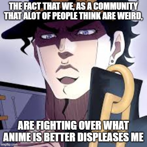 THE FACT THAT WE, AS A COMMUNITY THAT ALOT OF PEOPLE THINK ARE WEIRD, ARE FIGHTING OVER WHAT ANIME IS BETTER DISPLEASES ME | made w/ Imgflip meme maker