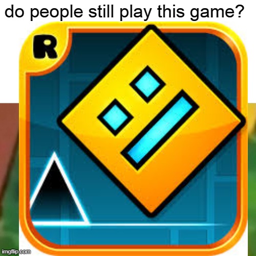 geometry dash | do people still play this game? | image tagged in geometry dash | made w/ Imgflip meme maker