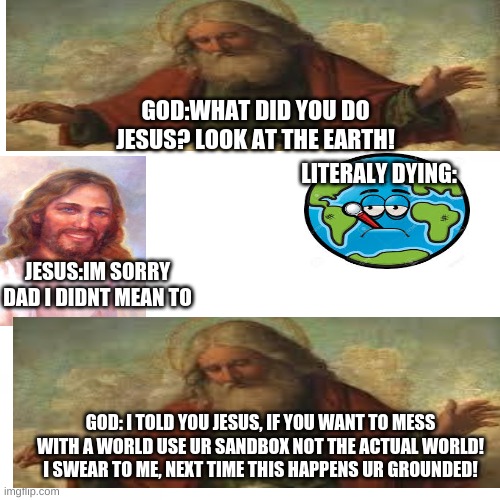wth jesus | GOD:WHAT DID YOU DO JESUS? LOOK AT THE EARTH! LITERALY DYING:; JESUS:IM SORRY DAD I DIDNT MEAN TO; GOD: I TOLD YOU JESUS, IF YOU WANT TO MESS WITH A WORLD USE UR SANDBOX NOT THE ACTUAL WORLD! I SWEAR TO ME, NEXT TIME THIS HAPPENS UR GROUNDED! | image tagged in god,jesus | made w/ Imgflip meme maker