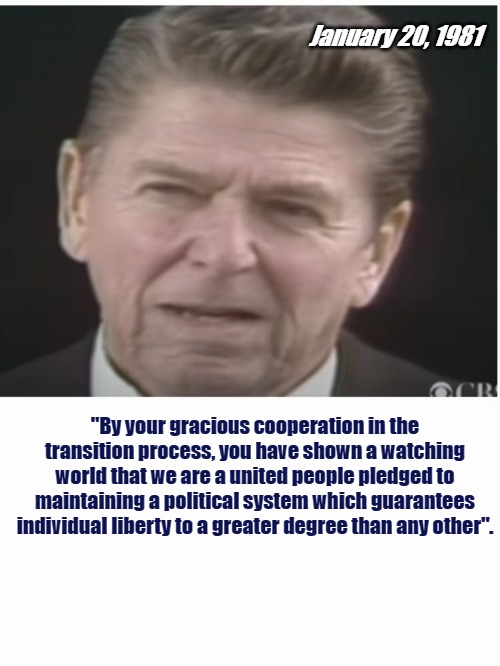 What really makes America Great. | January 20, 1981; "By your gracious cooperation in the transition process, you have shown a watching world that we are a united people pledged to maintaining a political system which guarantees individual liberty to a greater degree than any other". | image tagged in reagan,election,freedom,america | made w/ Imgflip meme maker