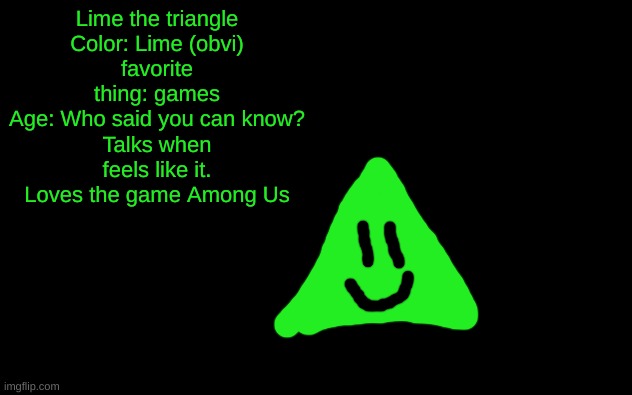 You finally learn a bit about Lime! | Lime the triangle
Color: Lime (obvi)
favorite thing: games
Age: Who said you can know?
Talks when feels like it.
Loves the game Among Us | image tagged in lime the triangle,oc stats,unnecessary tags,too many tags,oh wow are you actually reading these tags,thisimagehasalotoftags | made w/ Imgflip meme maker