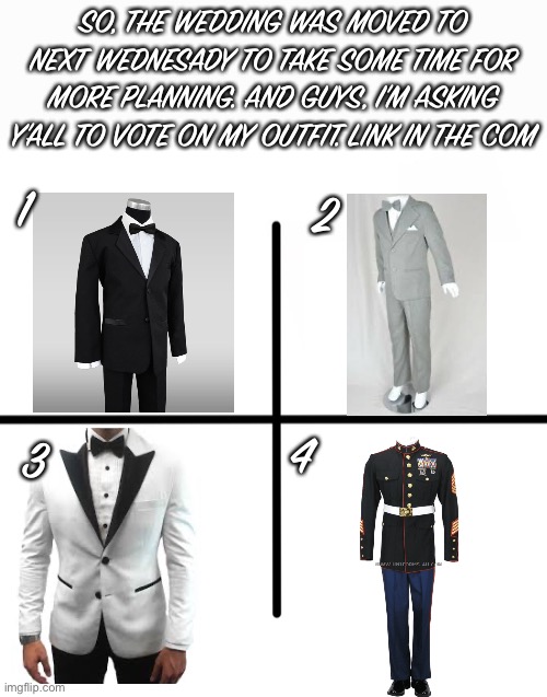 Blank Starter Pack Meme | SO, THE WEDDING WAS MOVED TO NEXT WEDNESADY TO TAKE SOME TIME FOR MORE PLANNING. AND GUYS, I’M ASKING Y’ALL TO VOTE ON MY OUTFIT. LINK IN THE COM; 1; 2; 3; 4 | image tagged in memes,blank starter pack | made w/ Imgflip meme maker