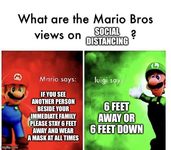 Mario Bros Views | SOCIAL DISTANCING; IF YOU SEE ANOTHER PERSON BESIDE YOUR IMMEDIATE FAMILY PLEASE STAY 6 FEET AWAY AND WEAR A MASK AT ALL TIMES; 6 FEET AWAY OR 6 FEET DOWN | image tagged in mario bros views | made w/ Imgflip meme maker