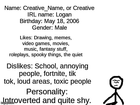 Meet the memer (because originality is dead) | Name: Creative_Name, or Creative
IRL name: Logan
Birthday: May 18, 2006
Gender: Male; Likes: Drawing, memes, video games, movies, music, fantasy stuff, roleplays, spooky things, the quiet; Dislikes: School, annoying people, fortnite, tik tok, loud areas, toxic people; Personality: Introverted and quite shy. | image tagged in blank white template | made w/ Imgflip meme maker
