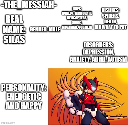 Meet The Memer ( | -THE_MESSIAH-; LIKES: ROBLOX, MINECRAFT, HELICOPTERS, SONIC, MEGAMAN, GODZILLA; DISLIKES: SPIDERS, DEATH, IDK WHAT TO PUT; REAL NAME: SILAS; GENDER: MALE; DISORDERS: DEPRESSION, ANXIETY, ADHD, AUTISM; PERSONALITY: ENERGETIC AND HAPPY | image tagged in blank white template | made w/ Imgflip meme maker